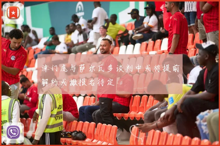 津门虎与萨尔瓦多谈判中或将提前解约或撤报名待定