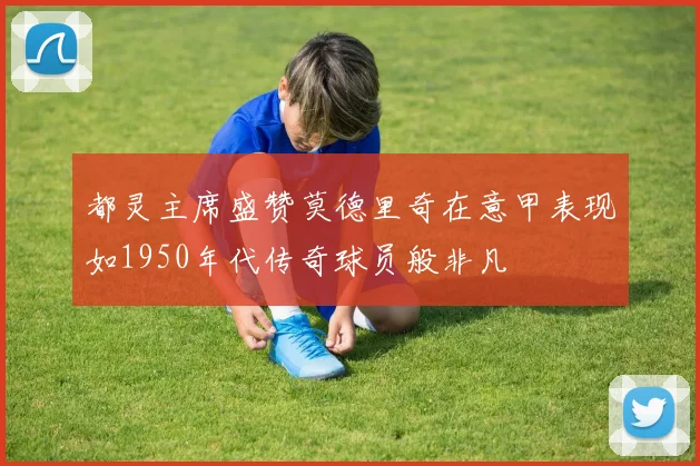 都灵主席盛赞莫德里奇在意甲表现如1950年代传奇球员般非凡