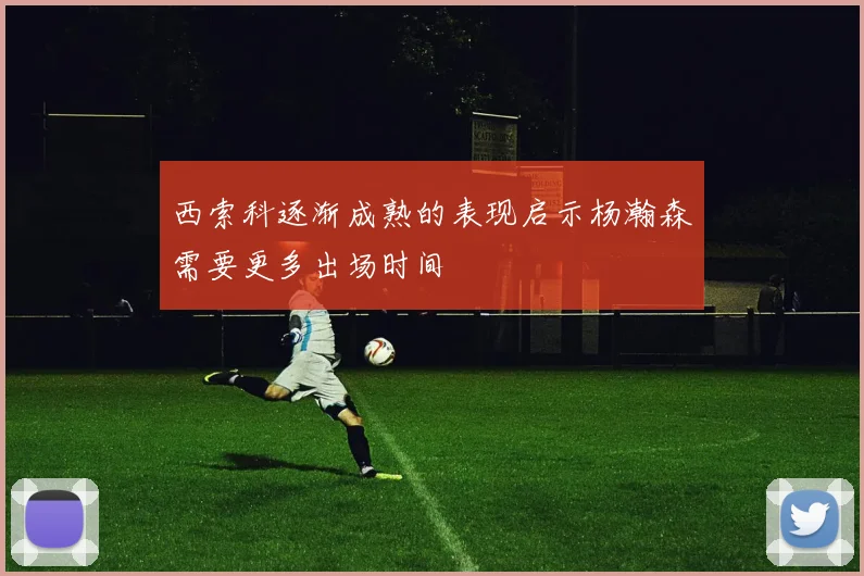 西索科逐渐成熟的表现启示杨瀚森需要更多出场时间