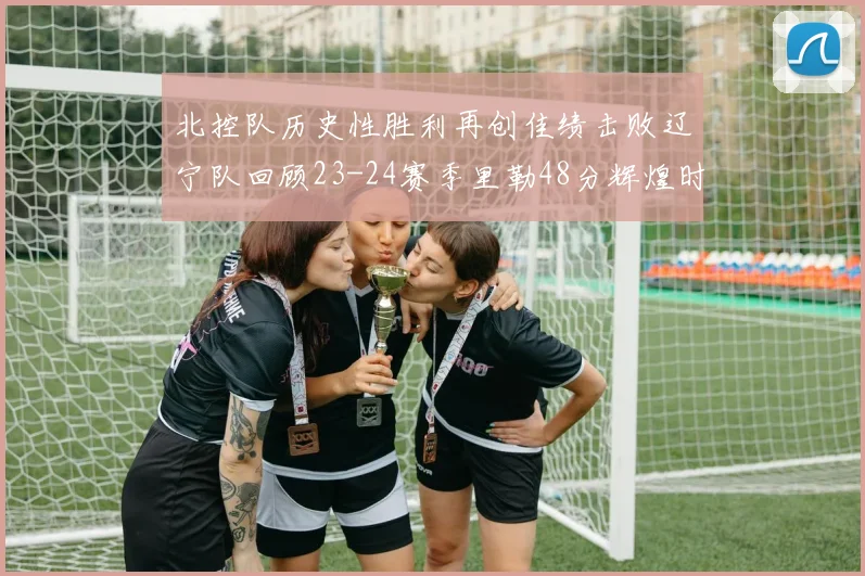 北控队历史性胜利再创佳绩击败辽宁队回顾23-24赛季里勒48分辉煌时刻