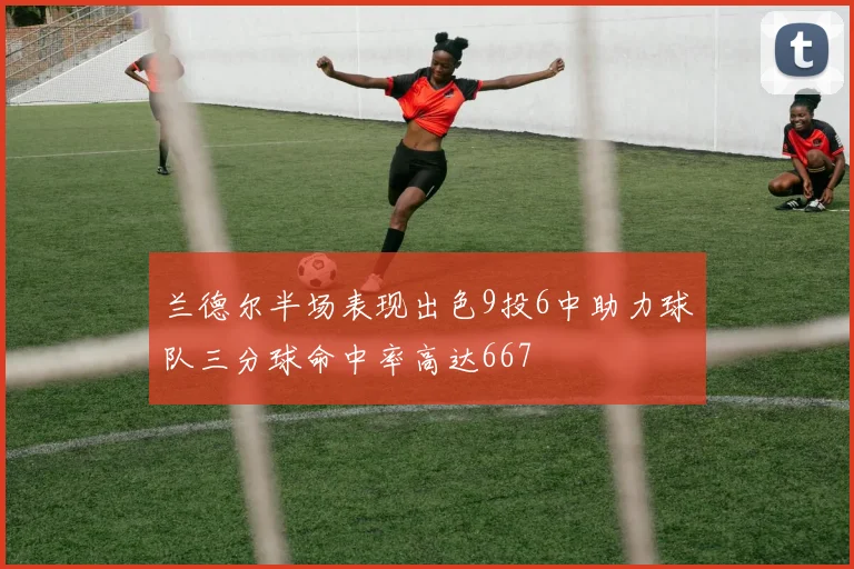 兰德尔半场表现出色9投6中助力球队三分球命中率高达667