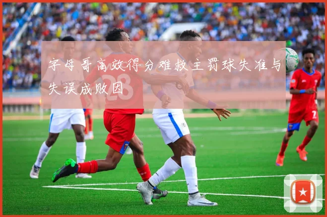 字母哥高效得分难救主罚球失准与失误成败因