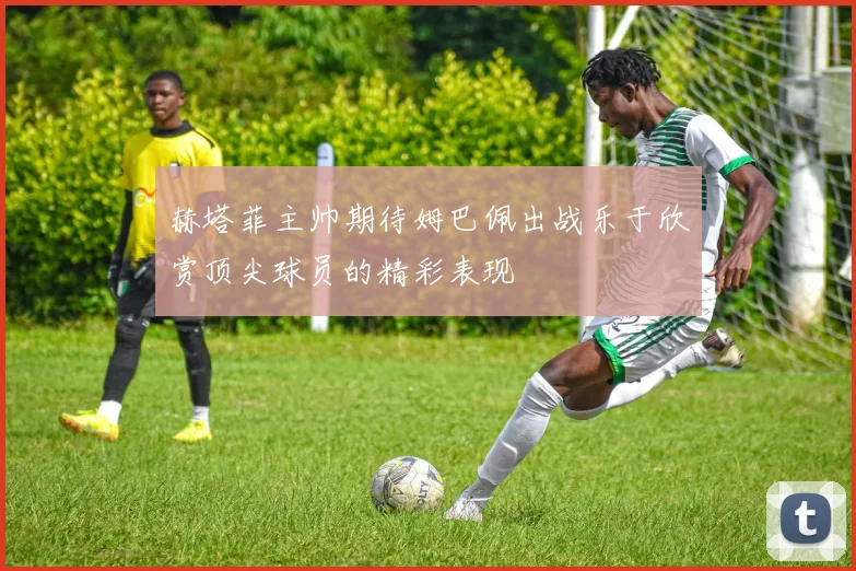 赫塔菲主帅期待姆巴佩出战乐于欣赏顶尖球员的精彩表现