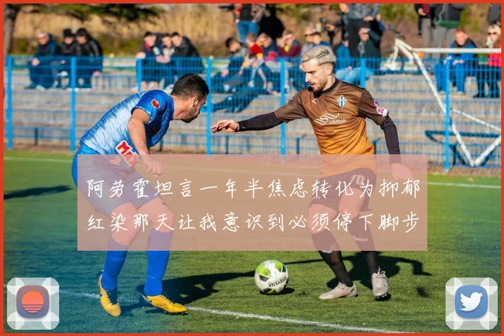 阿劳霍坦言一年半焦虑转化为抑郁红染那天让我意识到必须停下脚步