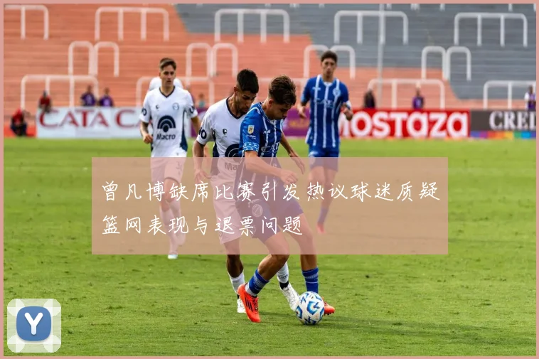 曾凡博缺席比赛引发热议球迷质疑篮网表现与退票问题