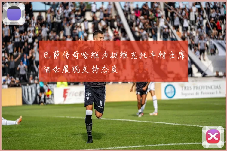 巴萨传奇哈维力挺维克托丰特出席酒会展现支持态度