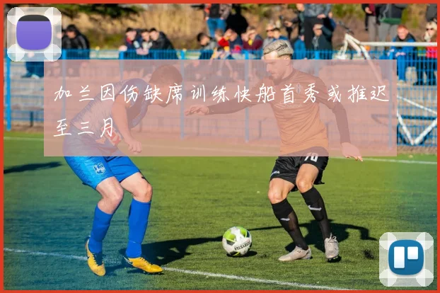 加兰因伤缺席训练快船首秀或推迟至三月