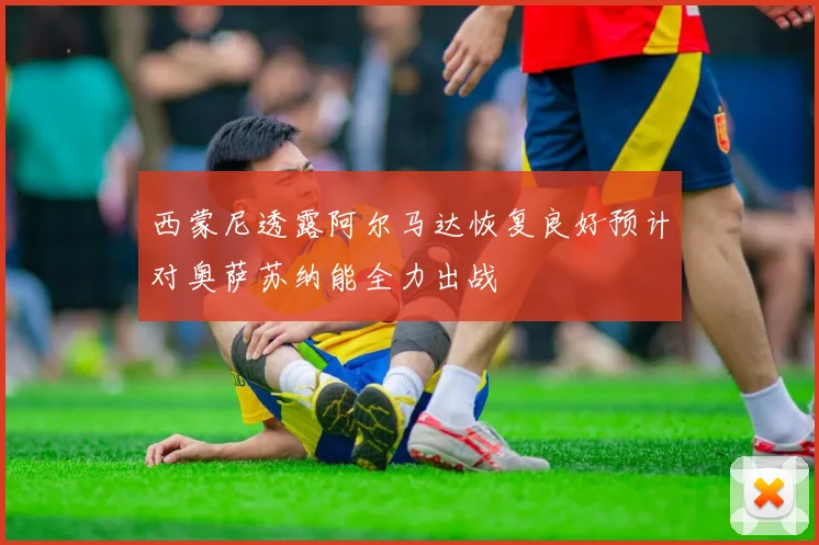 西蒙尼透露阿尔马达恢复良好预计对奥萨苏纳能全力出战