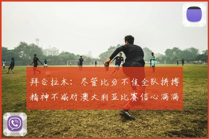 拜合拉木：尽管比分不佳全队拼搏精神不减对澳大利亚比赛信心满满期待进球