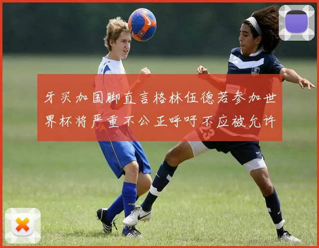 牙买加国脚直言格林伍德若参加世界杯将严重不公正呼吁不应被允许