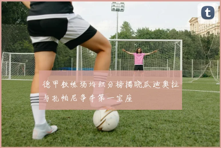 德甲教练场均积分榜揭晓瓜迪奥拉与孔帕尼争夺第一宝座