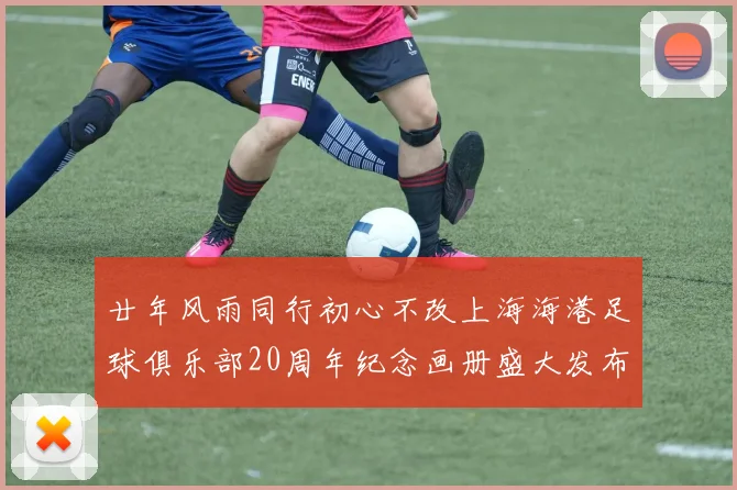 廿年风雨同行初心不改上海海港足球俱乐部20周年纪念画册盛大发布