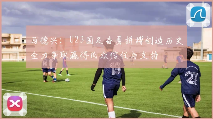 马德兴：U23国足奋勇拼搏创造历史全力争取赢得民众信任与支持