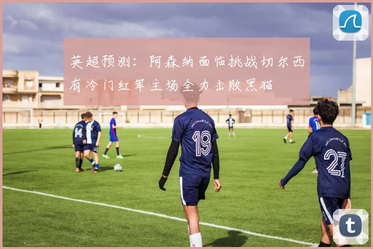 英超预测：阿森纳面临挑战切尔西有冷门红军主场全力击败黑猫