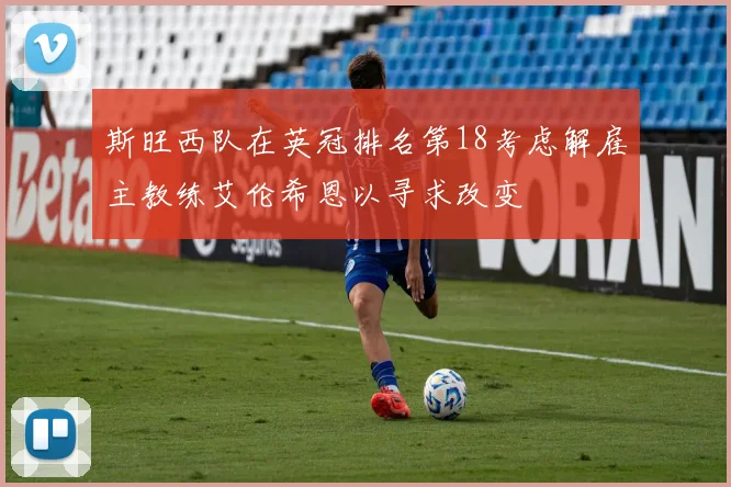 斯旺西队在英冠排名第18考虑解雇主教练艾伦希恩以寻求改变