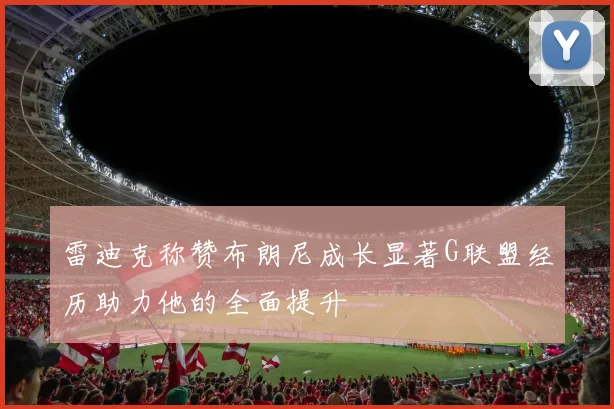 雷迪克称赞布朗尼成长显著G联盟经历助力他的全面提升
