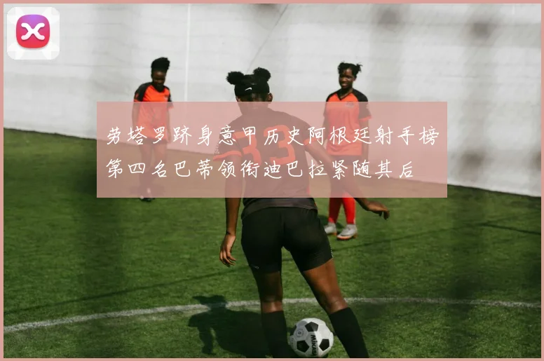 劳塔罗跻身意甲历史阿根廷射手榜第四名巴蒂领衔迪巴拉紧随其后