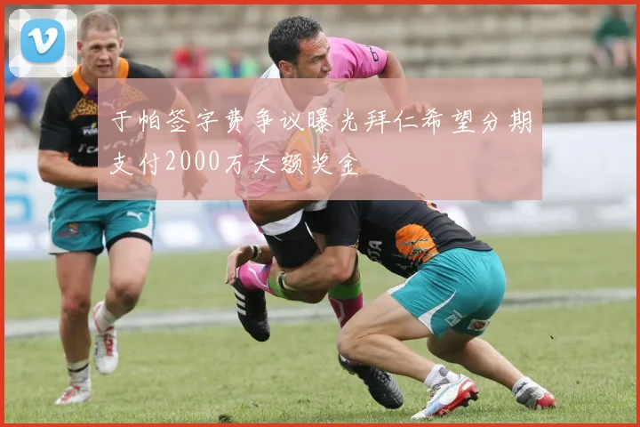 于帕签字费争议曝光拜仁希望分期支付2000万大额奖金