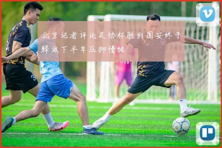 北京记者评论足协杯胜利国安终于释放下半年压抑情绪