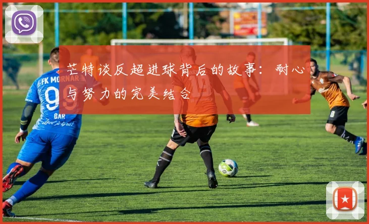 芒特谈反超进球背后的故事：耐心与努力的完美结合