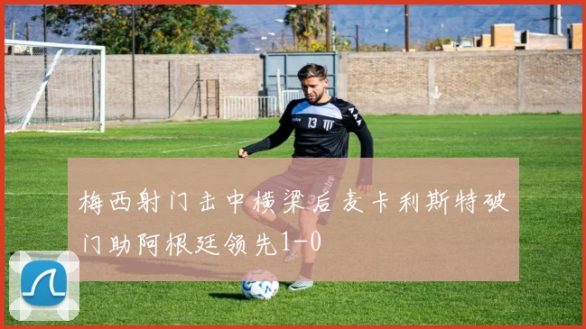 梅西射门击中横梁后麦卡利斯特破门助阿根廷领先1-0