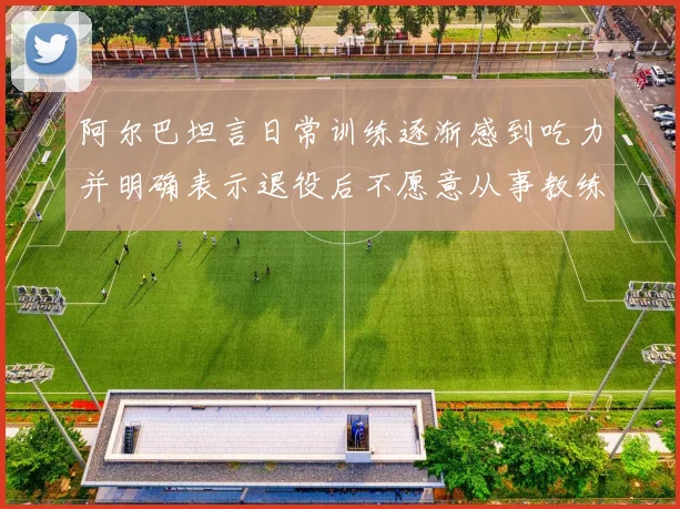阿尔巴坦言日常训练逐渐感到吃力并明确表示退役后不愿意从事教练工作