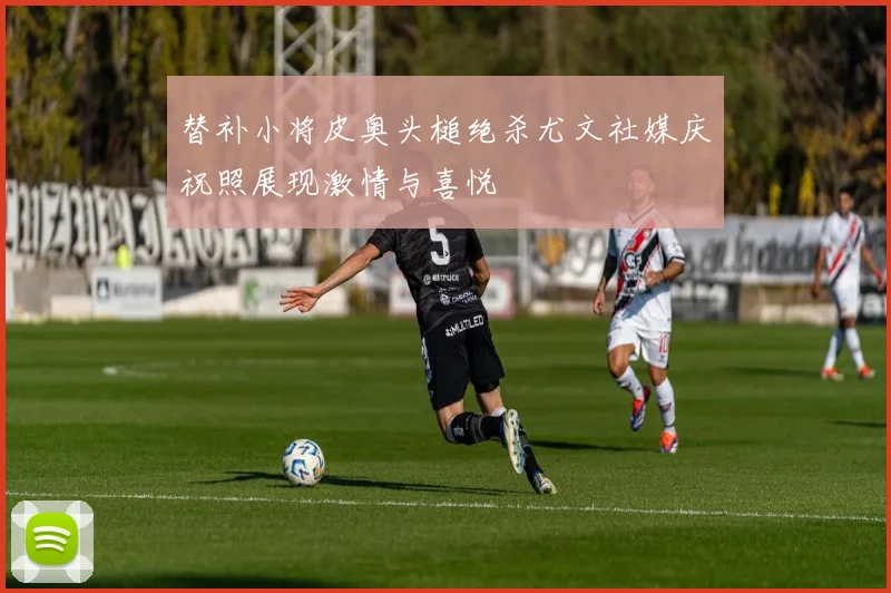 替补小将皮奥头槌绝杀尤文社媒庆祝照展现激情与喜悦