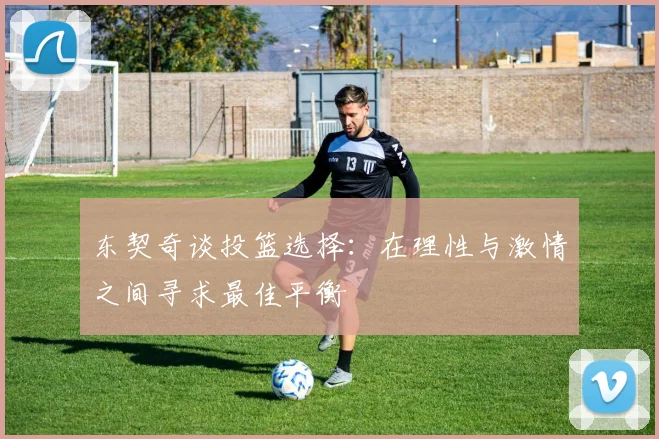 东契奇谈投篮选择：在理性与激情之间寻求最佳平衡