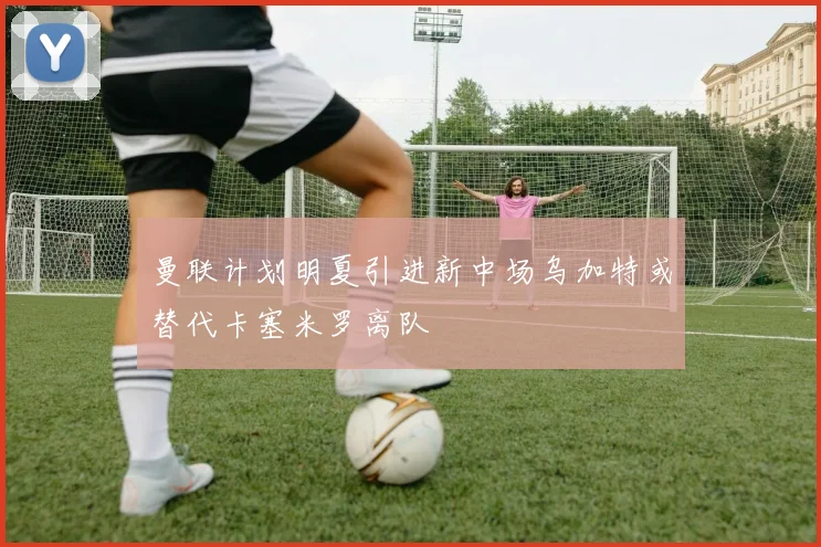 曼联计划明夏引进新中场乌加特或替代卡塞米罗离队
