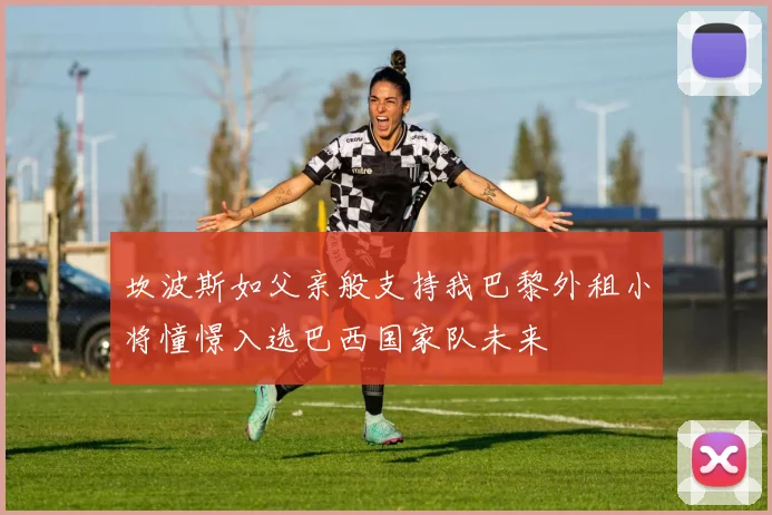 坎波斯如父亲般支持我巴黎外租小将憧憬入选巴西国家队未来