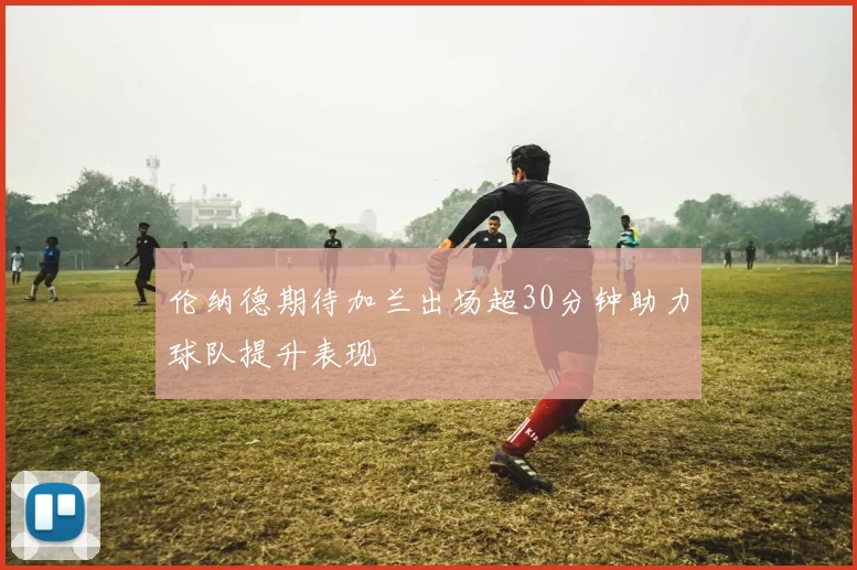 伦纳德期待加兰出场超30分钟助力球队提升表现