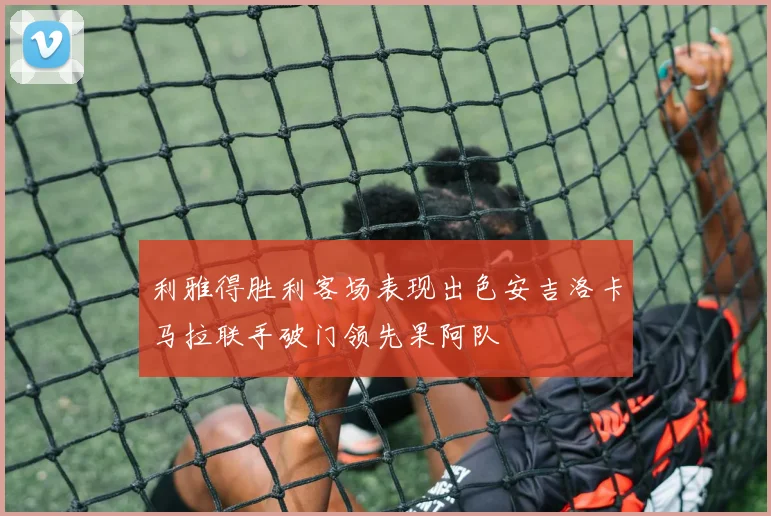 利雅得胜利客场表现出色安吉洛卡马拉联手破门领先果阿队