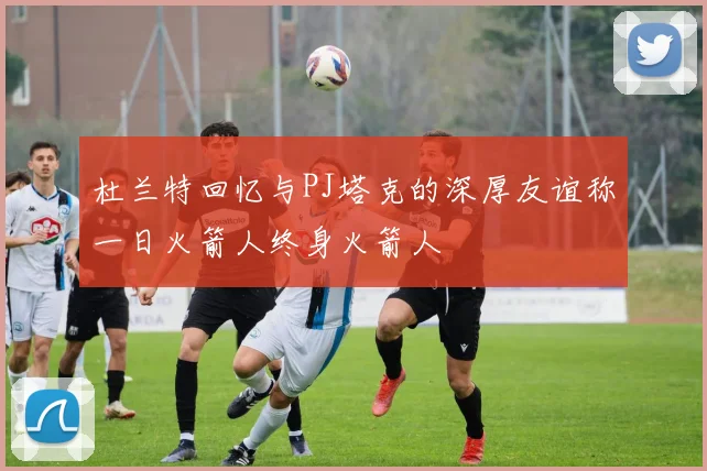 杜兰特回忆与PJ塔克的深厚友谊称一日火箭人终身火箭人