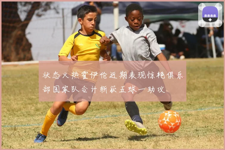 状态火热霍伊伦近期表现惊艳俱乐部国家队合计斩获五球一助攻
