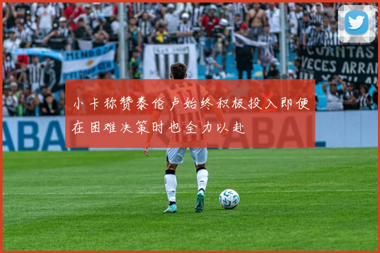 小卡称赞泰伦卢始终积极投入即便在困难决策时也全力以赴