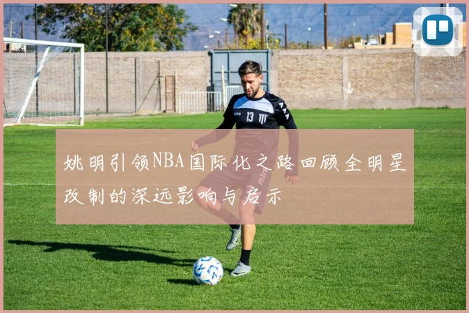 姚明引领NBA国际化之路回顾全明星改制的深远影响与启示