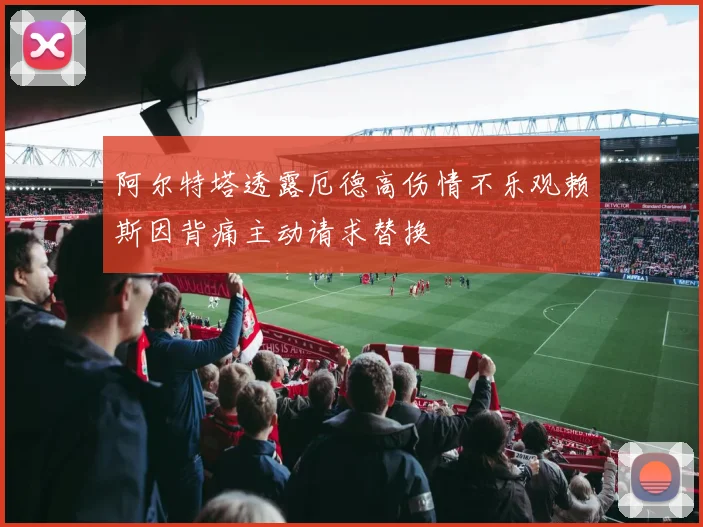 阿尔特塔透露厄德高伤情不乐观赖斯因背痛主动请求替换