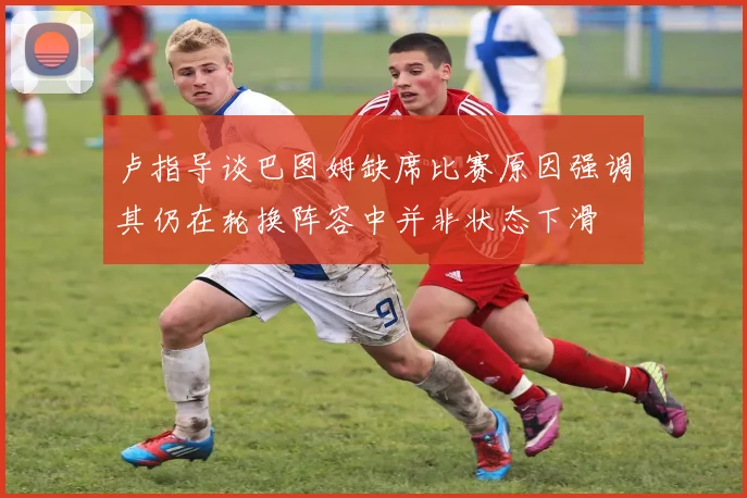 卢指导谈巴图姆缺席比赛原因强调其仍在轮换阵容中并非状态下滑